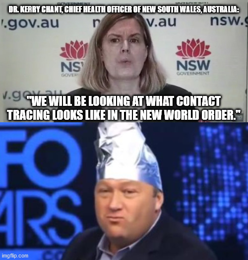 DR. KERRY CHANT, CHIEF HEALTH OFFICER OF NEW SOUTH WALES, AUSTRALIA:; "WE WILL BE LOOKING AT WHAT CONTACT TRACING LOOKS LIKE IN THE NEW WORLD ORDER." | image tagged in alex jones tinfoil hat | made w/ Imgflip meme maker