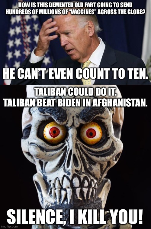 Biden lost the war in Afghanistan. He is too dumb to win the war on COVID. | HOW IS THIS DEMENTED OLD FART GOING TO SEND HUNDREDS OF MILLIONS OF “VACCINES” ACROSS THE GLOBE? HE CAN’T EVEN COUNT TO TEN. TALIBAN COULD DO IT. TALIBAN BEAT BIDEN IN AFGHANISTAN. SILENCE, I KILL YOU! | image tagged in joe biden worries,achmed the dead terrorist,afghanistan,memes,taliban,vaccines | made w/ Imgflip meme maker