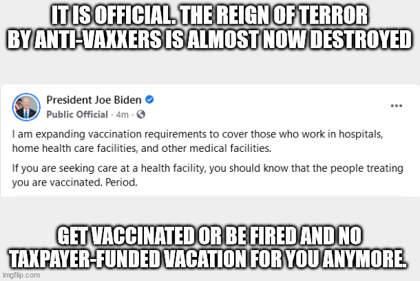 Joe Biden best idea on requiring vaccines. | IT IS OFFICIAL. THE REIGN OF TERROR BY ANTI-VAXXERS IS ALMOST NOW DESTROYED; GET VACCINATED OR BE FIRED AND NO TAXPAYER-FUNDED VACATION FOR YOU ANYMORE. | image tagged in joe biden,covid vaccine,get vaccinated,president biden,nevertrump,united states | made w/ Imgflip meme maker