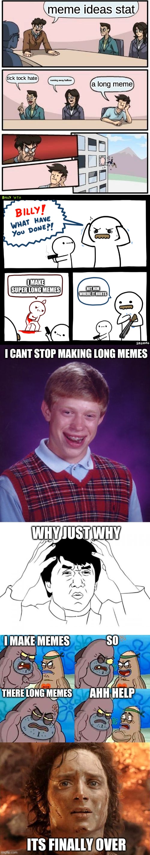 meme ideas stat; tick tock hate; running away balloon; a long meme; I MAKE SUPER LONG MEMES; HIT HIM WHERE IT HURTS; I CANT STOP MAKING LONG MEMES; WHY JUST WHY; I MAKE MEMES; SO; AHH HELP; THERE LONG MEMES; ITS FINALLY OVER | image tagged in memes,boardroom meeting suggestion,billy what have you done,bad luck brian,jackie chan wtf,welcome to the salty spitoon | made w/ Imgflip meme maker