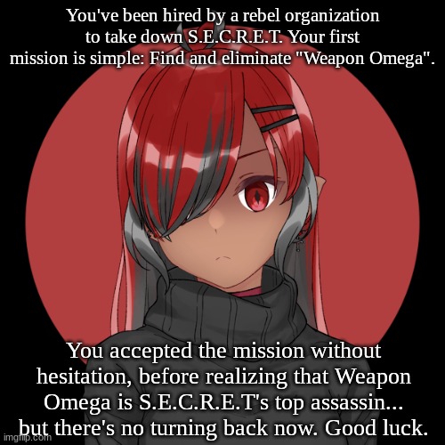 No OP OCs allowed, of course... and again, good luck. | You've been hired by a rebel organization to take down S.E.C.R.E.T. Your first mission is simple: Find and eliminate "Weapon Omega". You accepted the mission without hesitation, before realizing that Weapon Omega is S.E.C.R.E.T's top assassin... but there's no turning back now. Good luck. | image tagged in weapon omega | made w/ Imgflip meme maker