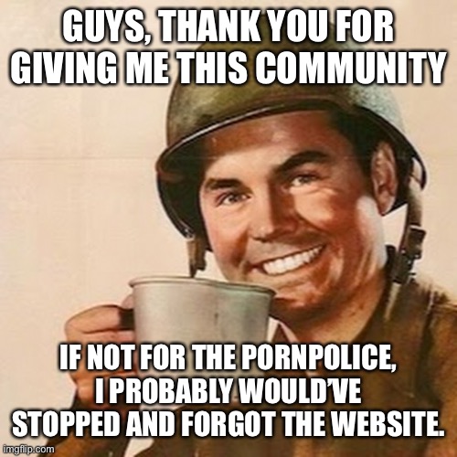 Coffee Soldier | GUYS, THANK YOU FOR GIVING ME THIS COMMUNITY; IF NOT FOR THE PORNPOLICE, I PROBABLY WOULD’VE STOPPED AND FORGOT THE WEBSITE. | image tagged in coffee soldier | made w/ Imgflip meme maker