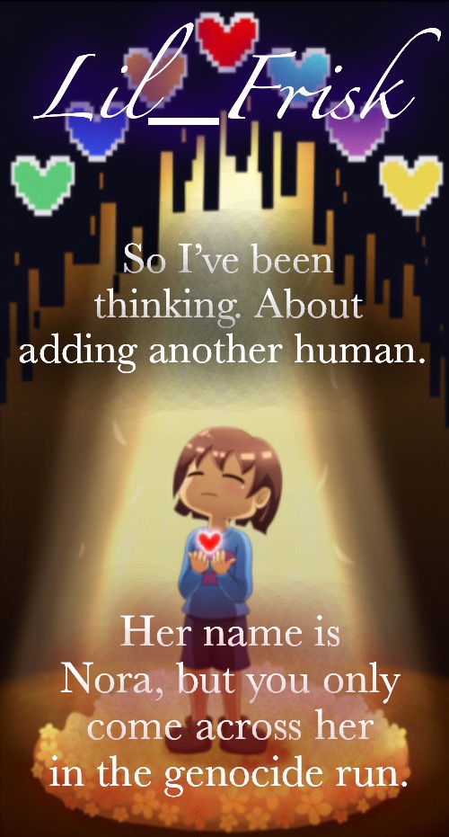 * Little frisker down the lane | So I’ve been thinking. About adding another human. Her name is Nora, but you only come across her in the genocide run. | image tagged in little frisker down the lane | made w/ Imgflip meme maker