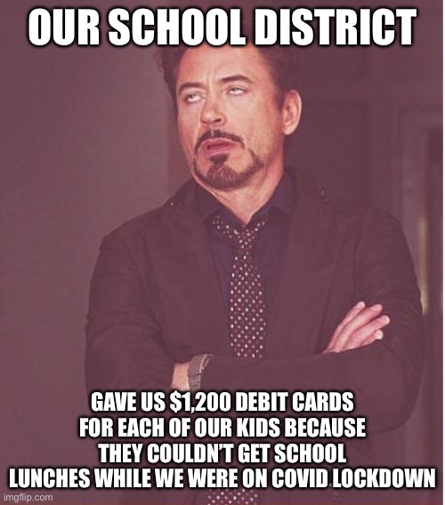 Face You Make Robert Downey Jr | OUR SCHOOL DISTRICT; GAVE US $1,200 DEBIT CARDS FOR EACH OF OUR KIDS BECAUSE THEY COULDN’T GET SCHOOL LUNCHES WHILE WE WERE ON COVID LOCKDOWN | image tagged in memes,face you make robert downey jr,true story bro,school lunch,liberal logic | made w/ Imgflip meme maker