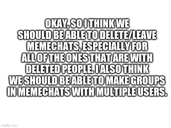 Blank White Template | OKAY, SO I THINK WE SHOULD BE ABLE TO DELETE/LEAVE MEMECHATS, ESPECIALLY FOR ALL OF THE ONES THAT ARE WITH DELETED PEOPLE. I ALSO THINK WE SHOULD BE ABLE TO MAKE GROUPS IN MEMECHATS WITH MULTIPLE USERS. | image tagged in blank white template | made w/ Imgflip meme maker