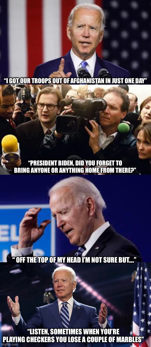 “I GOT OUR TROOPS OUT OF AFGHANISTAN IN JUST ONE DAY”; “PRESIDENT BIDEN, DID YOU FORGET TO BRING ANYONE OR ANYTHING HOME FROM THERE?”; “ OFF THE TOP OF MY HEAD I’M NOT SURE BUT....”; “LISTEN, SOMETIMES WHEN YOU’RE PLAYING CHECKERS YOU LOSE A COUPLE OF MARBLES” | image tagged in joe biden,smilin biden,creepy joe biden,2021,political meme,politics | made w/ Imgflip meme maker