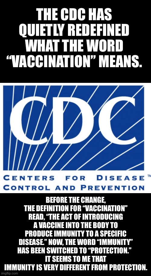 Would you rather have immunity to polio or some protection to polio? | THE CDC HAS QUIETLY REDEFINED WHAT THE WORD “VACCINATION” MEANS. BEFORE THE CHANGE, THE DEFINITION FOR “VACCINATION” READ, “THE ACT OF INTRODUCING A VACCINE INTO THE BODY TO PRODUCE IMMUNITY TO A SPECIFIC DISEASE.” NOW, THE WORD “IMMUNITY” HAS BEEN SWITCHED TO “PROTECTION.”  
IT SEEMS TO ME THAT IMMUNITY IS VERY DIFFERENT FROM PROTECTION. | image tagged in cdc | made w/ Imgflip meme maker