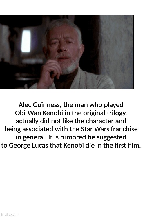"I feel a great disturbance in the force..." | Alec Guinness, the man who played Obi-Wan Kenobi in the original trilogy, actually did not like the character and being associated with the Star Wars franchise in general. It is rumored he suggested to George Lucas that Kenobi die in the first film. | image tagged in blank white template | made w/ Imgflip meme maker