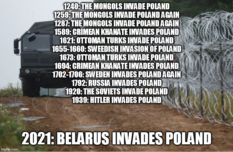 1240: THE MONGOLS INVADE POLAND
1259: THE MONGOLS INVADE POLAND AGAIN
1287: THE MONGOLS INVADE POLAND AGAIN
1589: CRIMEAN KHANATE INVADES POLAND
1621: OTTOMAN TURKS INVADE POLAND
1655-1660: SWEEDISH INVASION OF POLAND
1673: OTTOMAN TURKS INVADE POLAND
1694: CRIMEAN KHANATE INVADES POLAND
1702-1706: SWEDEN INVADES POLAND AGAIN
1792: RUSSIA INVADES POLAND
1920: THE SOVIETS INVADE POLAND
1939: HITLER INVADES POLAND; 2021: BELARUS INVADES POLAND | image tagged in memes | made w/ Imgflip meme maker