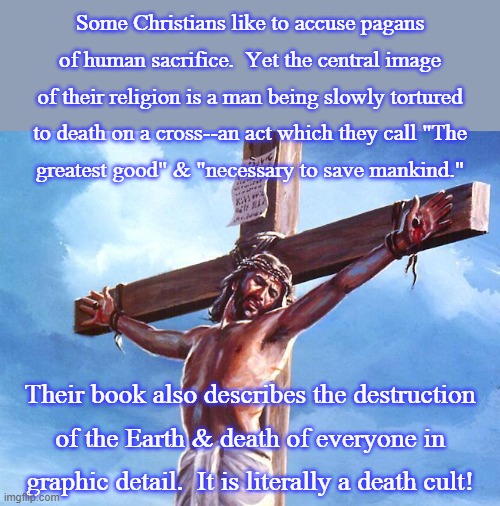 These people are dangerous! | Some Christians like to accuse pagans of human sacrifice.  Yet the central image of their religion is a man being slowly tortured to death on a cross--an act which they call "The
greatest good" & "necessary to save mankind."; Their book also describes the destruction
of the Earth & death of everyone in graphic detail.  It is literally a death cult! | image tagged in jesus crucified,hipocrisy,jim jones | made w/ Imgflip meme maker