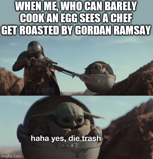 ? | WHEN ME, WHO CAN BARELY COOK AN EGG SEES A CHEF GET ROASTED BY GORDON RAMSAY | image tagged in haha yes die trash,funny memes | made w/ Imgflip meme maker