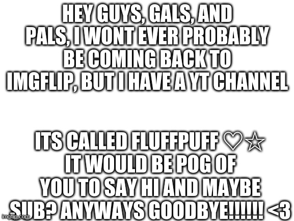 bye lovelys <3 |  HEY GUYS, GALS, AND PALS, I WONT EVER PROBABLY BE COMING BACK TO IMGFLIP, BUT I HAVE A YT CHANNEL; ITS CALLED FLUFFPUFF ♡☆
IT WOULD BE POG OF YOU TO SAY HI AND MAYBE SUB? ANYWAYS GOODBYE!!!!!! <3 | image tagged in blank white template | made w/ Imgflip meme maker