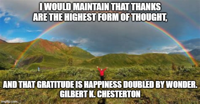 Gratitude | I WOULD MAINTAIN THAT THANKS ARE THE HIGHEST FORM OF THOUGHT, AND THAT GRATITUDE IS HAPPINESS DOUBLED BY WONDER.

GILBERT K. CHESTERTON | image tagged in good feelings | made w/ Imgflip meme maker