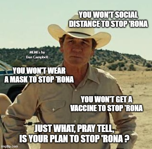 Tommy Lee Jones, No Country.. | YOU WON'T SOCIAL DISTANCE TO STOP 'RONA; MEMEs by Dan Campbell; YOU WON'T WEAR A MASK TO STOP 'RONA; YOU WON'T GET A VACCINE TO STOP 'RONA; JUST WHAT, PRAY TELL, IS YOUR PLAN TO STOP 'RONA ? | image tagged in tommy lee jones no country | made w/ Imgflip meme maker