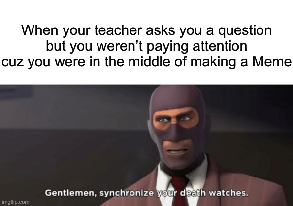 Welp | When your teacher asks you a question but you weren’t paying attention cuz you were in the middle of making a Meme | image tagged in gentlemen synchronize your death watches | made w/ Imgflip meme maker