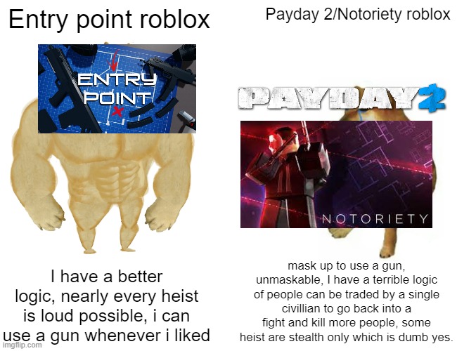 link to these games will be in comments | Entry point roblox; Payday 2/Notoriety roblox; mask up to use a gun, unmaskable, I have a terrible logic of people can be traded by a single civillian to go back into a fight and kill more people, some heist are stealth only which is dumb yes. I have a better logic, nearly every heist is loud possible, i can use a gun whenever i liked | image tagged in memes,buff doge vs cheems | made w/ Imgflip meme maker