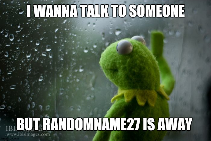 I know he changed his name but he'S away I need a friend | I WANNA TALK TO SOMEONE; BUT RANDOMNAME27 IS AWAY | image tagged in kermit window | made w/ Imgflip meme maker