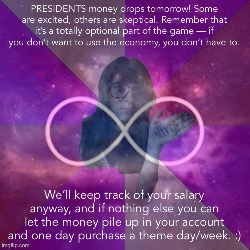 Everyone gets paid tomorrow. We’ll see what happens! :) | PRESIDENTS money drops tomorrow! Some are excited, others are skeptical. Remember that it’s a totally optional part of the game — if you don’t want to use the economy, you don’t have to. We’ll keep track of your salary anyway, and if nothing else you can let the money pile up in your account and one day purchase a theme day/week. :) | image tagged in infinity nerd girl,money,imgflip_bsnk,imgflip_presidents,salary | made w/ Imgflip meme maker