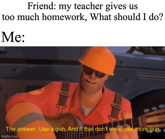 Easy | Friend: my teacher gives us too much homework, What should I do? Me: | image tagged in the answer use a gun if that doesnt work use more gun | made w/ Imgflip meme maker