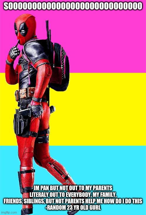 help | SOOOOOOOOOOOOOOOOOOOOOOOOOOOO; IM PAN BUT NOT OUT TO MY PARENTS LITERALY OUT TO EVERYBODY, MY FAMILY, FRIENDS, SIBLINGS, BUT NOT PARENTS HELP ME HOW DO I DO THIS
-RANDOM 23 YR OLD GURL | image tagged in deadpool pansexual | made w/ Imgflip meme maker