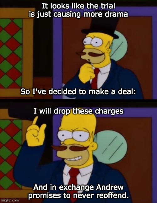 Unfortunately Envoy is once again trying to protect one of his friends by obstructing the trial so this is our only option. | It looks like the trial is just causing more drama; So I've decided to make a deal:; I will drop these charges; And in exchange Andrew promises to never reoffend. | image tagged in guy incognito homer simpson | made w/ Imgflip meme maker