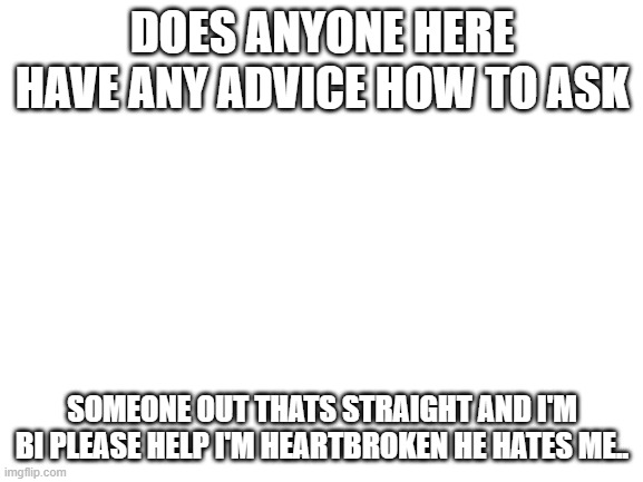 Please help meh | DOES ANYONE HERE HAVE ANY ADVICE HOW TO ASK; SOMEONE OUT THATS STRAIGHT AND I'M BI PLEASE HELP I'M HEARTBROKEN HE HATES ME.. | image tagged in blank white template | made w/ Imgflip meme maker