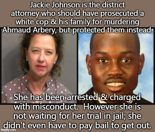 Preferential treatment. | Jackie Johnson is the district attorney who should have prosecuted a white cop & his family for murdering Ahmaud Arbery, but protected them instead. She has been arrested & charged with misconduct.  However she is not waiting for her trial in jail; she didn't even have to pay bail to get out. | image tagged in black lives matter,racism,american,injustice,system | made w/ Imgflip meme maker