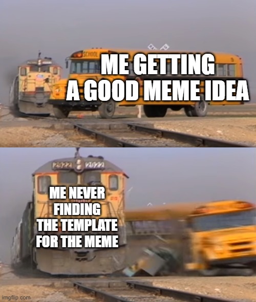 only meme makers relate | ME GETTING A GOOD MEME IDEA; ME NEVER FINDING THE TEMPLATE FOR THE MEME | image tagged in a train hitting a school bus | made w/ Imgflip meme maker