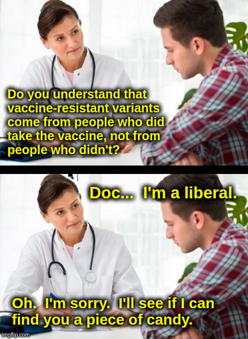 Vaccine Doctor | Do you understand that
vaccine-resistant variants
come from people who did
take the vaccine, not from
people who didn't? Doc...  I'm a liberal. Oh.  I'm sorry.  I'll see if I can
find you a piece of candy. | image tagged in vaccine,covid,liberals,doctor,patient | made w/ Imgflip meme maker