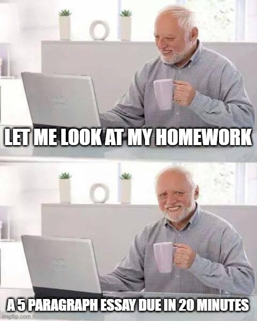 i just finished it. HAHA GRADE GO BRRRRRRRR | LET ME LOOK AT MY HOMEWORK; A 5 PARAGRAPH ESSAY DUE IN 20 MINUTES | image tagged in memes,hide the pain harold | made w/ Imgflip meme maker