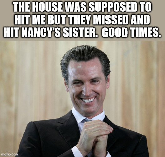 Scheming Gavin Newsom  | THE HOUSE WAS SUPPOSED TO HIT ME BUT THEY MISSED AND HIT NANCY'S SISTER.  GOOD TIMES. | image tagged in scheming gavin newsom | made w/ Imgflip meme maker