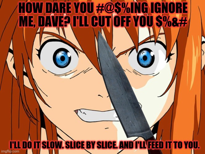 HOW DARE YOU #@$%ING IGNORE ME, DAVE? I'LL CUT OFF YOU $%&# I'LL DO IT SLOW. SLICE BY SLICE. AND I'LL FEED IT TO YOU. | made w/ Imgflip meme maker