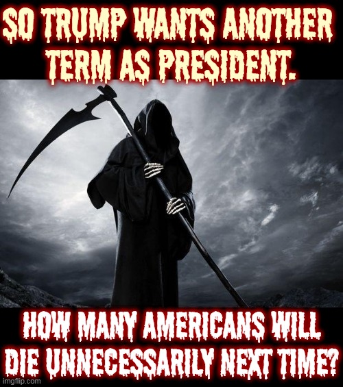 Trump as President is hazardous to your health, and everybody else's, too. | SO TRUMP WANTS ANOTHER 
TERM AS PRESIDENT. HOW MANY AMERICANS WILL DIE UNNECESSARILY NEXT TIME? | image tagged in death,trump,murderer,selfish,stupid,corrupt | made w/ Imgflip meme maker