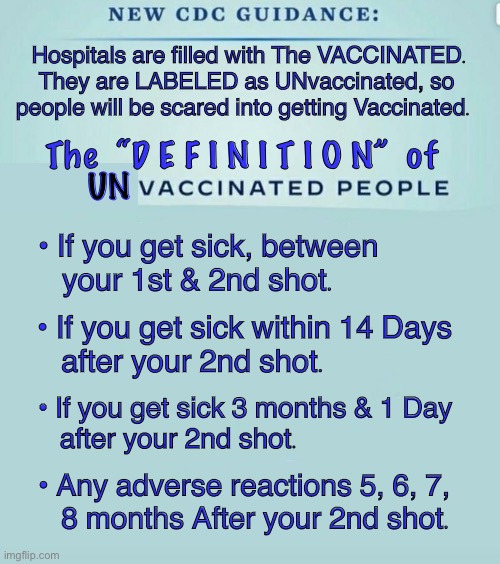 CHANGE the Definition = CREATE the Story = ALTER the Reality | Hospitals are filled with The VACCINATED.
They are LABELED as UNvaccinated, so 
people will be scared into getting Vaccinated. The  “D E F I N I T I O N”  of; UN; • If you get sick, between 
   your 1st & 2nd shot. • If you get sick within 14 Days 
   after your 2nd shot. • If you get sick 3 months & 1 Day 
   after your 2nd shot. • Any adverse reactions 5, 6, 7, 
   8 months After your 2nd shot. | image tagged in cdc guidance,dems tricky tactics,are you still believing their lies,power money control,vaccination,kma | made w/ Imgflip meme maker