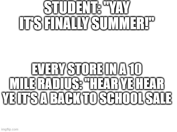 Blank White Template | STUDENT: "YAY IT'S FINALLY SUMMER!"; EVERY STORE IN A 10 MILE RADIUS: "HEAR YE HEAR YE IT'S A BACK TO SCHOOL SALE | image tagged in blank white template | made w/ Imgflip meme maker