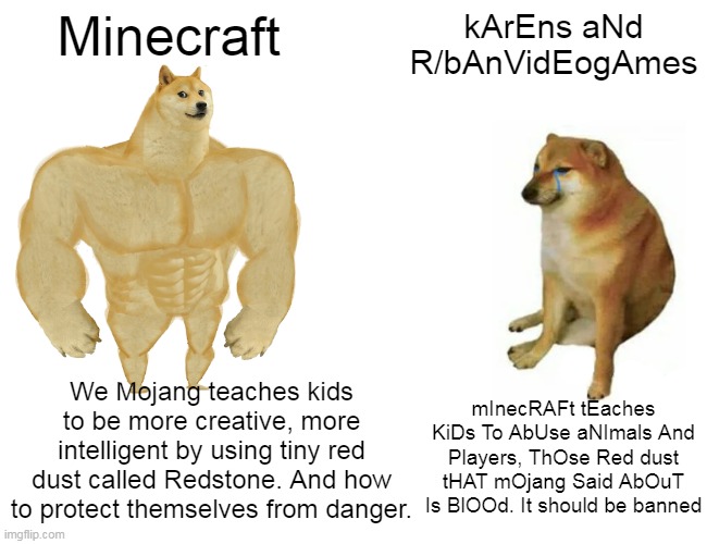 kArEns Be lIKe: sorry if this is bad | Minecraft; kArEns aNd R/bAnVidEogAmes; We Mojang teaches kids to be more creative, more intelligent by using tiny red dust called Redstone. And how to protect themselves from danger. mInecRAFt tEaches KiDs To AbUse aNImals And Players, ThOse Red dust tHAT mOjang Said AbOuT Is BlOOd. It should be banned | image tagged in memes,buff doge vs cheems | made w/ Imgflip meme maker