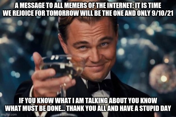 It is time... | A MESSAGE TO ALL MEMERS OF THE INTERNET: IT IS TIME WE REJOICE FOR TOMORROW WILL BE THE ONE AND ONLY 9/10/21; IF YOU KNOW WHAT I AM TALKING ABOUT YOU KNOW WHAT MUST BE DONE... THANK YOU ALL AND HAVE A STUPID DAY | image tagged in memes,leonardo dicaprio cheers,21 | made w/ Imgflip meme maker