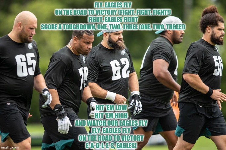 FLY, EAGLES FLY
ON THE ROAD TO VICTORY (FIGHT, FIGHT, FIGHT!)
FIGHT, EAGLES FIGHT
SCORE A TOUCHDOWN, ONE, TWO, THREE (ONE, TWO, THREE!) HIT  | made w/ Imgflip meme maker