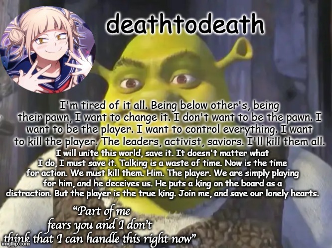 rant or sumthing i dunno | I'm tired of it all. Being below other's, being their pawn, I want to change it. I don't want to be the pawn. I want to be the player. I want to control everything. I want to kill the player. The leaders, activist, saviors. I'll kill them all. I will unite this world, save it. It doesn't matter what I do, I must save it. Talking is a waste of time. Now is the time for action. We must kill them. Him. The player. We are simply playing for him, and he deceives us. He puts a king on the board as a distraction. But the player is the true king. Join me, and save our lonely hearts. | image tagged in death2death template | made w/ Imgflip meme maker