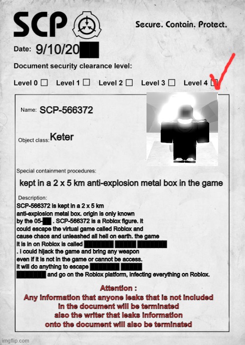 SCP-566372 Document(png name does not determent the date of the discovery of the scp) | 9/10/20██; SCP-566372; Keter; kept in a 2 x 5 km anti-explosion metal box in the game; SCP-566372 is kept in a 2 x 5 km anti-explosion metal box. origin is only known by the 05-██ . SCP-566372 is a Roblox figure. it could escape the virtual game called Roblox and cause chaos and unleashed all hell on earth. the game it is in on Roblox is called ███████ █████ ███████ . i could hijack the game and bring any weapon even if it is not in the game or cannot be access. it will do anything to escape ███████ █████ ███████ and go on the Roblox platform, infecting everything on Roblox. Attention :
Any information that anyone leaks that is not included in the document will be terminated also the writer that leaks information onto the document will also be terminated | image tagged in scp document | made w/ Imgflip meme maker