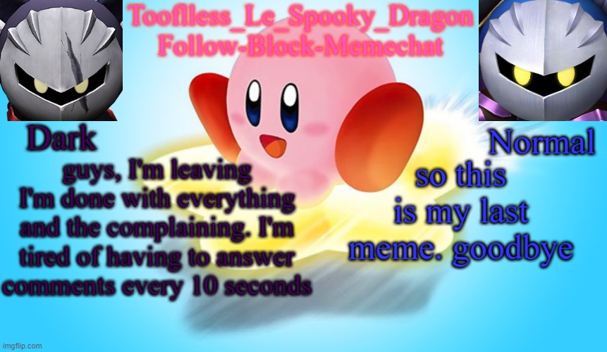 you have until 12 AM in my tonezone to change my mind | guys, I'm leaving
I'm done with everything and the complaining. I'm tired of having to answer comments every 10 seconds; so this is my last meme. goodbye | image tagged in tooflless's kirby temp | made w/ Imgflip meme maker