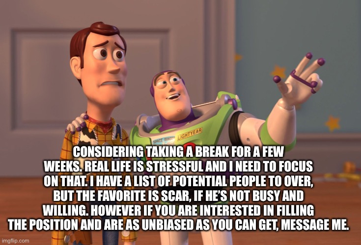 X, X Everywhere Meme | CONSIDERING TAKING A BREAK FOR A FEW WEEKS. REAL LIFE IS STRESSFUL AND I NEED TO FOCUS ON THAT. I HAVE A LIST OF POTENTIAL PEOPLE TO OVER, BUT THE FAVORITE IS SCAR, IF HE’S NOT BUSY AND WILLING. HOWEVER IF YOU ARE INTERESTED IN FILLING THE POSITION AND ARE AS UNBIASED AS YOU CAN GET, MESSAGE ME. | image tagged in memes,x x everywhere | made w/ Imgflip meme maker