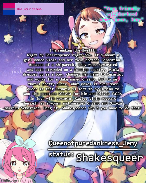 The status is just random | I'm reading the Twelfth Night by Sharkespeare right now. It's about a girl named Viola and her twin brother Sebastian. Because of a shipwreck, they were separated and both stranded on a foreign country. Viola dresses up as a boy, changes her name to Cesario, and works for a duke named Orsino. And to me, that's pretty queer. What makes it even more queer is that Cesario is sent to by Orsino to woo the countess Olivia for him and Olivia falls in love with Cesario. Sadly, Viola reveals herself as a woman and marries Orsino and Olivia marries Sebastian. Dang it, Shakespeare! Why'd you have to do that? Shakesqueer | image tagged in jemy temp 16 | made w/ Imgflip meme maker