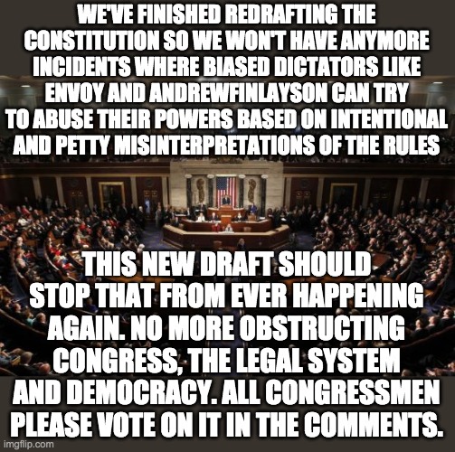 A 2/3 supermajority of 10 votes is required for this to pass. The redrafted Constitution is in the comments. | WE'VE FINISHED REDRAFTING THE CONSTITUTION SO WE WON'T HAVE ANYMORE INCIDENTS WHERE BIASED DICTATORS LIKE ENVOY AND ANDREWFINLAYSON CAN TRY TO ABUSE THEIR POWERS BASED ON INTENTIONAL AND PETTY MISINTERPRETATIONS OF THE RULES; THIS NEW DRAFT SHOULD STOP THAT FROM EVER HAPPENING AGAIN. NO MORE OBSTRUCTING CONGRESS, THE LEGAL SYSTEM AND DEMOCRACY. ALL CONGRESSMEN PLEASE VOTE ON IT IN THE COMMENTS. | image tagged in congress | made w/ Imgflip meme maker