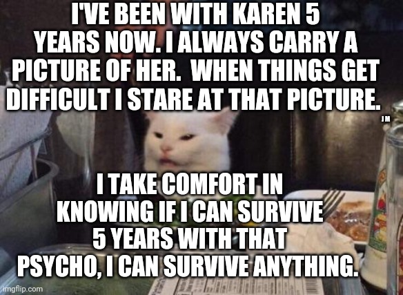 Salad cat | I'VE BEEN WITH KAREN 5 YEARS NOW. I ALWAYS CARRY A PICTURE OF HER.  WHEN THINGS GET DIFFICULT I STARE AT THAT PICTURE. J M; I TAKE COMFORT IN KNOWING IF I CAN SURVIVE 5 YEARS WITH THAT PSYCHO, I CAN SURVIVE ANYTHING. | image tagged in salad cat | made w/ Imgflip meme maker