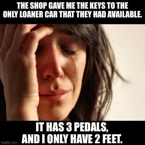 Stick shift | THE SHOP GAVE ME THE KEYS TO THE ONLY LOANER CAR THAT THEY HAD AVAILABLE. IT HAS 3 PEDALS, AND I ONLY HAVE 2 FEET. | image tagged in memes,first world problems | made w/ Imgflip meme maker