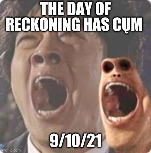 aaaaaaaaaaaaaaaaaaaaaaaaaaaaaaaaaaaaaaaaaaaaaaaaaa | THE DAY OF RECKONING HAS CŲM; 9/10/21 | image tagged in aaaaaaaaaaaaaaaaaaaaaaaaaaaaaaaaaaaaaaaaaaaaaaaaaa | made w/ Imgflip meme maker