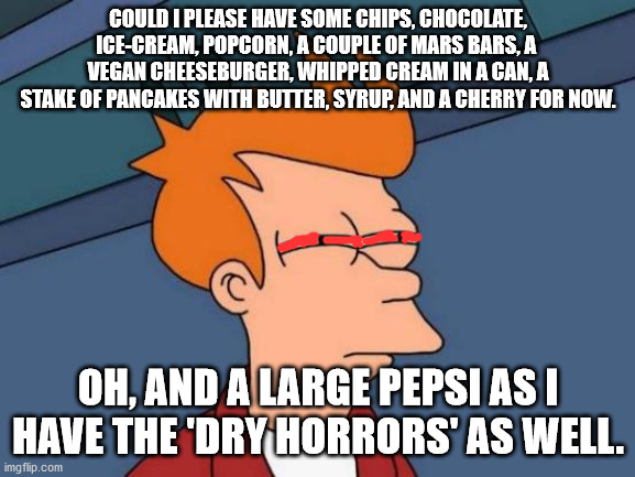 Munchies and the dry horrors too! |  COULD I PLEASE HAVE SOME CHIPS, CHOCOLATE, ICE-CREAM, POPCORN, A COUPLE OF MARS BARS, A  VEGAN CHEESEBURGER, WHIPPED CREAM IN A CAN, A STAKE OF PANCAKES WITH BUTTER, SYRUP, AND A CHERRY FOR NOW. OH, AND A LARGE PEPSI AS I HAVE THE 'DRY HORRORS' AS WELL. | image tagged in memes,futurama fry | made w/ Imgflip meme maker