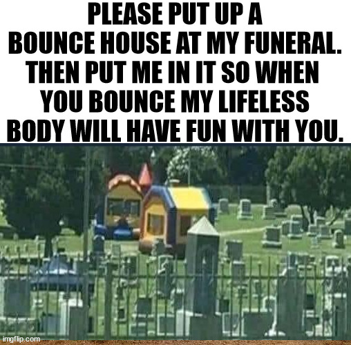 PLEASE PUT UP A BOUNCE HOUSE AT MY FUNERAL. THEN PUT ME IN IT SO WHEN 
YOU BOUNCE MY LIFELESS BODY WILL HAVE FUN WITH YOU. | image tagged in ambulance bounce house,dark humor | made w/ Imgflip meme maker
