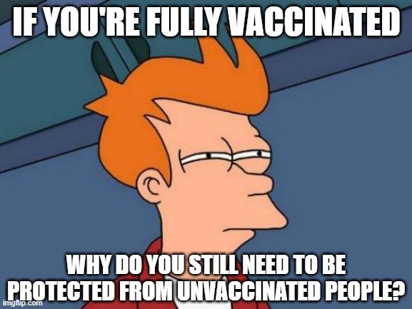 Futurama Fry | IF YOU'RE FULLY VACCINATED; WHY DO YOU STILL NEED TO BE PROTECTED FROM UNVACCINATED PEOPLE? | image tagged in memes,futurama fry | made w/ Imgflip meme maker